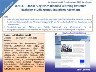 Fortbildung zum EU-Projektmanager 2012 - EuroConsults

             LEMEL – Etablierung eines Blended Learning basierten
                Bachelor-Studiengangs Energiemanagement

Ziele
 Konzipierung, Einführung und Institutionalisierung eines berufsbegleitenden Blended Learning-
     basierten Bachelorstudiums "Energiemanagement" an Partnerhochschulen in Kasachstan und
     Turkmenistan.
 Sensibilisierung der Akteure aus Politik, Wirtschaft und Wissenschaft für die
     Energieeffizienzthematik und deren Beteiligung an Maßnahmen zum Energiemanagement
                                                                    http://www.fhm-mittelstand.de/lemel/
Tempus - Joint Projects (Act.1)
Laufzeit:      15.10.2010 – 14.10.2013
Partner:
Fachhochschule des Mittelstands (FHM),
Bielefeld, Deutschland, Kreis Lippe, (D),
Fachhochschule        Joanneum,    Graz,    (A),
Technische Universität Kaunas, (LT), ASIIN
Consult GmbH, Düsseldorf, (D), Ingenieur-
pädagogische Universität, Kostanaj, (KZ),
Kasachische Agrotechnische S. Sejfullin-
Universität, Astana, (KZ), Bildungsministerium
Kasachstan, Kreis Kostanaj, Kasachstan,
Turkmenisches       Polytechnisches    Institut,
Aschgabat, (TM), Turkmenisches Staatliches
Institut für Energie, Mary, (TM)                                                         EuroConsults      62
 