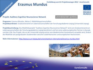 Fortbildung zum EU-Projektmanager 2012 - EuroConsults
                   Erasmus Mundus

Projekt: Auditory Cognitive Neuroscience Network

Programm: Erasmus Mundus, Aktion 2: Mobilitätspartnerschaften
Projektkoordinator: Graduiertenzentrum Lebenswissenschaften der Forschungsakademie Leipzig (Universität Leipzig)

Projektbeschreibung: Das Mobilitätsprojekt "Auditory Cognitive Neuroscience Network" wird vom Graduiertenzentrum
Lebenswissenschaften der Forschungsakademie Leipzig koordiniert und hat seine außereuropäischen Partner in Kanada
und den USA. Das Projekt, das an der Universität Leipzig zentral vom Akademischen Auslandsamt verwaltet wird, fördert
die Mobilität von postgradualen Studierenden zwischen südafrikanischen und europäischen Hochschulen.

Mehr Informationen: http://www.zv.uni-leipzig.de/universitaet/uni-international/erasmus-mundus.html




                                                                                               EuroConsults         64
 