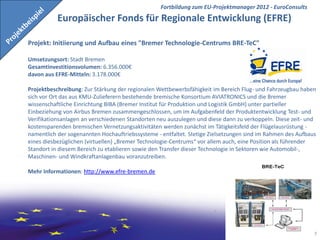 Fortbildung zum EU-Projektmanager 2012 - EuroConsults
           Europäischer Fonds für Regionale Entwicklung (EFRE)

Projekt: Initiierung und Aufbau eines "Bremer Technologie-Centrums BRE-TeC"

Umsetzungsort: Stadt Bremen
Gesamtinvestitionsvolumen: 6.356.000€
davon aus EFRE-Mitteln: 3.178.000€

Projektbeschreibung: Zur Stärkung der regionalen Wettbewerbsfähigkeit im Bereich Flug- und Fahrzeugbau haben
sich vor Ort das aus KMU-Zulieferern bestehende bremische Konsortium AVIATRONICS und die Bremer
wissenschaftliche Einrichtung BIBA (Bremer Institut für Produktion und Logistik GmbH) unter partieller
Einbeziehung von Airbus Bremen zusammengeschlossen, um im Aufgabenfeld der Produktentwicklung Test- und
Verifikationsanlagen an verschiedenen Standorten neu auszulegen und diese dann zu verkoppeln. Diese zeit- und
kostensparenden bremischen Vernetzungsaktivitäten werden zunächst im Tätigkeitsfeld der Flügelausrüstung -
namentlich der sogenannten Hochauftriebssysteme - entfaltet. Stetige Zielsetzungen sind im Rahmen des Aufbaus
eines diesbezüglichen (virtuellen) „Bremer Technologie-Centrums“ vor allem auch, eine Position als führender
Standort in diesem Bereich zu etablieren sowie den Transfer dieser Technologie in Sektoren wie Automobil-,
Maschinen- und Windkraftanlagenbau voranzutreiben.

Mehr Informationen: http://www.efre-bremen.de




                                                                                      EuroConsults          7
 