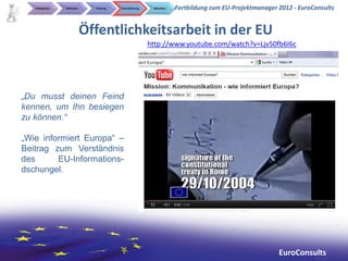 Initialphase   Definition     Planung   Durchführung    Abschluss   Fortbildung zum EU-Projektmanager 2012 - EuroConsults


                               Öffentlichkeitsarbeit in der EU
                                                          http://www.youtube.com/watch?v=Ljv50fb6I6c




„Du musst deinen Feind
kennen, um Ihn besiegen
zu können.“

„Wie informiert Europa“ –
Beitrag zum Verständnis
des      EU-Informations-
dschungel.




                                                                                                         EuroConsults
 