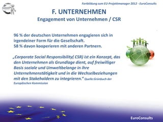 Fortbildung zum EU-Projektmanager 2012 - EuroConsults

                          F. UNTERNEHMEN
               Engagement von Unternehmen / CSR

96 % der deutschen Unternehmen engagieren sich in
irgendeiner Form für die Gesellschaft.
58 % davon kooperieren mit anderen Partnern.

„Corporate Social Responsibility( CSR) ist ein Konzept, das
 den Unternehmen als Grundlage dient, auf freiwilliger
 Basis soziale und Umweltbelange in ihre
 Unternehmenstätigkeit und in die Wechselbeziehungen
 mit den Stakeholdern zu integrieren.“ Quelle:Grünbuch der
Europäischen Kommission




                                                                       EuroConsults
 