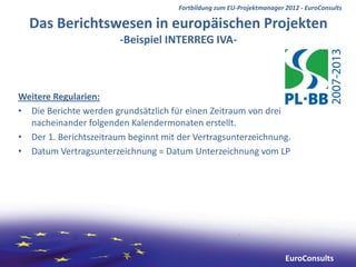 Fortbildung zum EU-Projektmanager 2012 - EuroConsults

  Das Berichtswesen in europäischen Projekten
                        -Beispiel INTERREG IVA-



Weitere Regularien:
• Die Berichte werden grundsätzlich für einen Zeitraum von drei
  nacheinander folgenden Kalendermonaten erstellt.
• Der 1. Berichtszeitraum beginnt mit der Vertragsunterzeichnung.
• Datum Vertragsunterzeichnung = Datum Unterzeichnung vom LP




                                                                        EuroConsults
 
