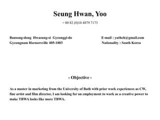Seung Hwan, Yoo
                                   + 00 82 (0)10 4879 7173



Bansong-dong Hwasung-si Gyeonggi-do                          E-mail : yuthch@gmail.com
Gyeongnam Hornorsville 405-1803                              Nationality : South Korea




                                       - Objective -

As a master in marketing from the University of Bath with prior work experiences as CW,
fine artist and film director, I am looking for an employment to work as a creative power to
make TBWA looks like more TBWA.
 