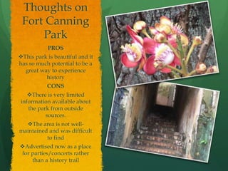 Thoughts on
Fort Canning
Park
PROS
This park is beautiful and it
has so much potential to be a
great way to experience
history
CONS
There is very limited
information available about
the park from outside
sources.
The area is not well-
maintained and was difficult
to find
Advertised now as a place
for parties/concerts rather
than a history trail
 
