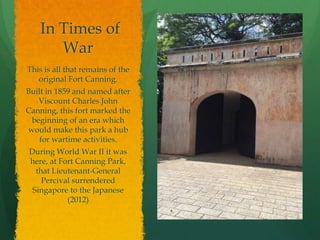 In Times of
War
This is all that remains of the
original Fort Canning.
Built in 1859 and named after
Viscount Charles John
Canning, this fort marked the
beginning of an era which
would make this park a hub
for wartime activities.
During World War II it was
here, at Fort Canning Park,
that Lieutenant-General
Percival surrendered
Singapore to the Japanese
(2012)
 