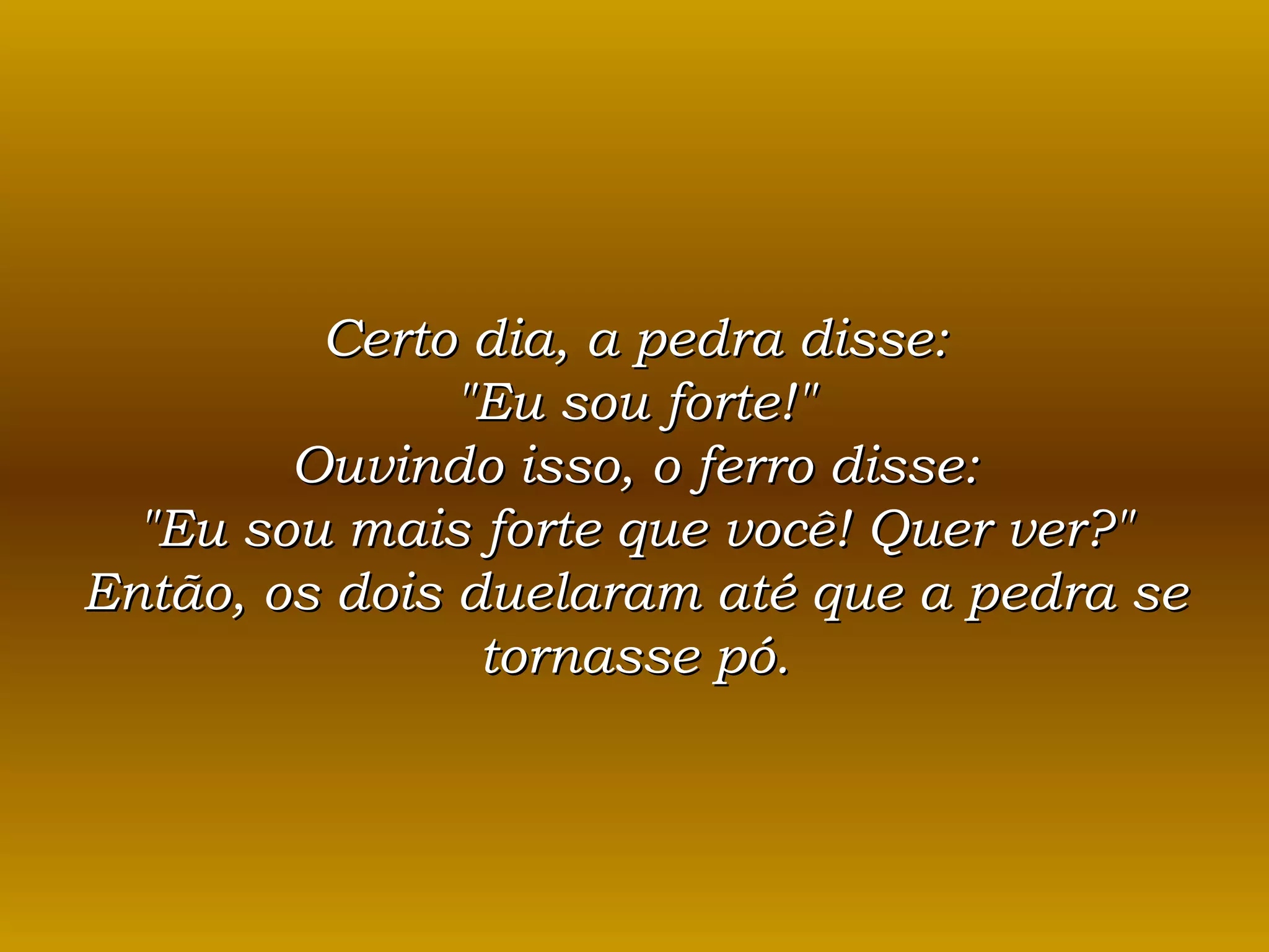 Certo dia, a pedra disse: &quot;Eu sou forte!&quot; Ouvindo isso, o ferro disse: &quot;Eu sou mais forte que você! Quer ver?&quot; Então, os dois duelaram até que a pedra se tornasse pó. 