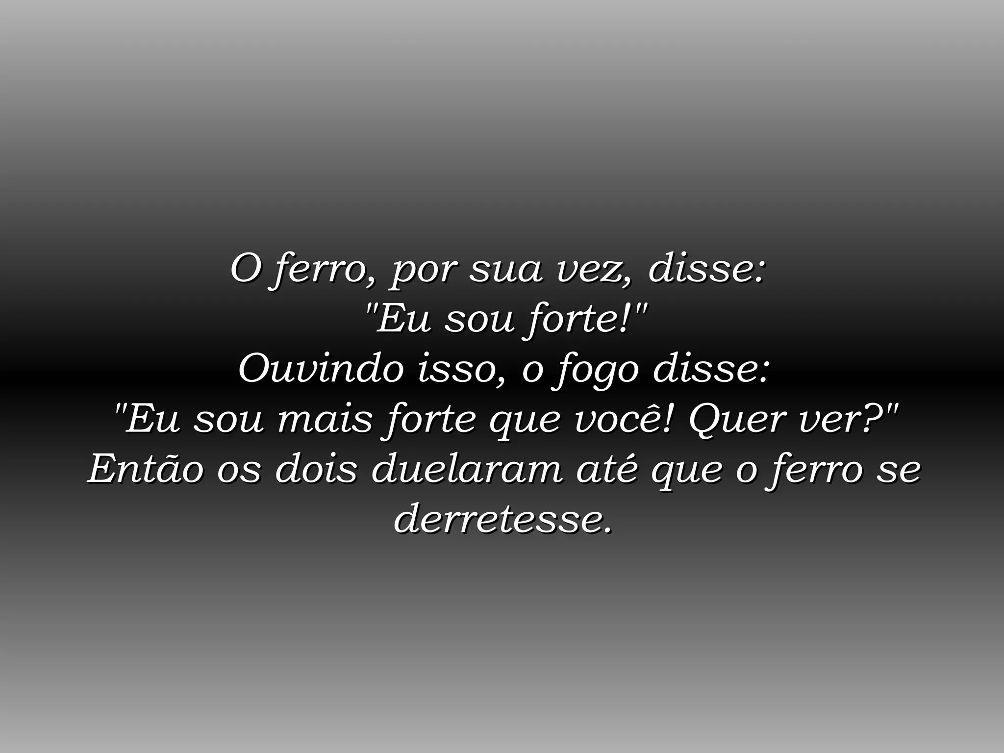 O ferro, por sua vez, disse:  &quot;Eu sou forte!&quot; Ouvindo isso, o fogo disse: &quot;Eu sou mais forte que você! Quer ver?&quot; Então os dois duelaram até que o ferro se derretesse. 