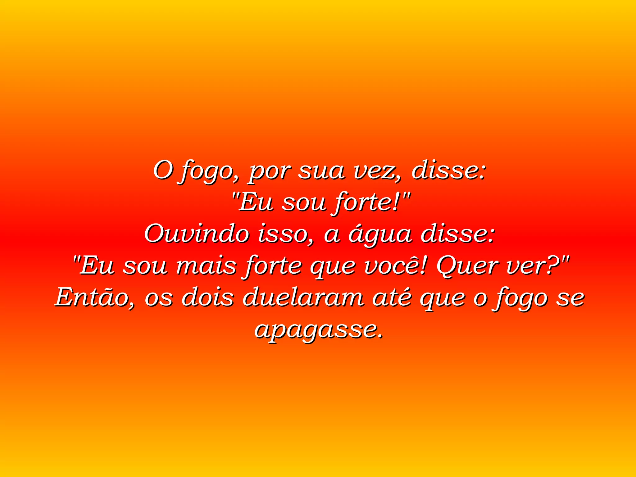 O fogo, por sua vez, disse: &quot;Eu sou forte!&quot; Ouvindo isso, a água disse: &quot;Eu sou mais forte que você! Quer ver?&quot; Então, os dois duelaram até que o fogo se apagasse. 