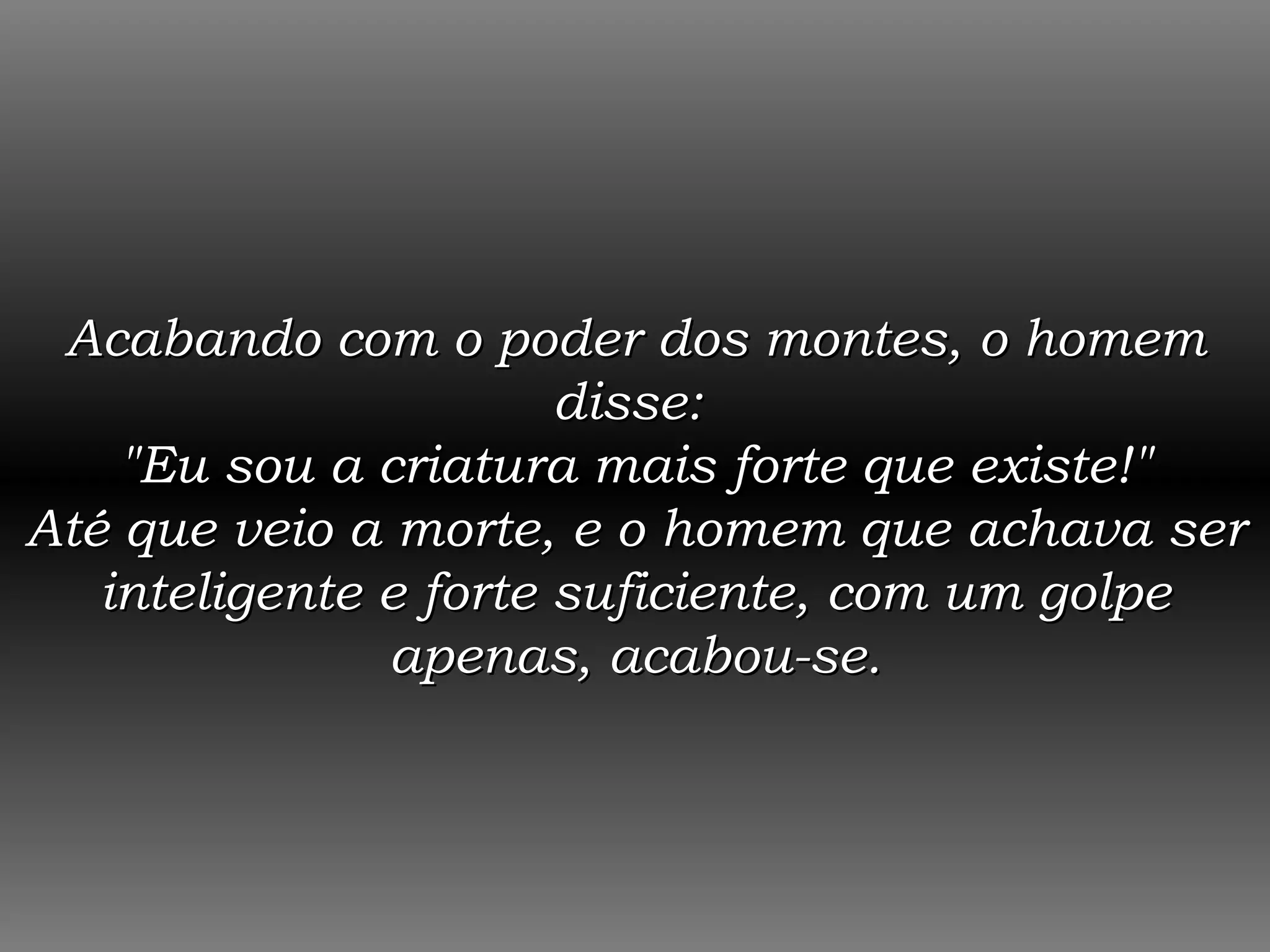 Acabando com o poder dos montes, o homem disse:  &quot;Eu sou a criatura mais forte que existe!&quot; Até que veio a morte, e o homem que achava ser inteligente e forte suficiente, com um golpe apenas, acabou-se. 