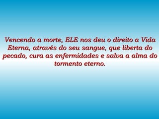 Vencendo a morte, ELE nos deu o direito a Vida Eterna, através do seu sangue, que liberta do pecado, cura as enfermidades e salva a alma do tormento eterno. 