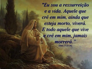 "Eu sou a ressurreição e a vida. Aquele que crê em mim, ainda que esteja morto, viverá. E todo aquele que vive e crê em mim, jamais morrerá.” (João 11:25-26) 