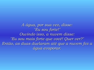 A água, por sua vez, disse: "Eu sou forte!" Ouvindo isso, a nuvem disse: "Eu sou mais forte que você! Quer ver?" Então, as duas duelaram até que a nuvem fez a água evaporar. 