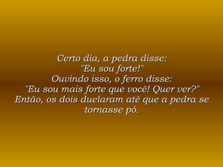 Certo dia, a pedra disse: "Eu sou forte!" Ouvindo isso, o ferro disse: "Eu sou mais forte que você! Quer ver?" Então, os dois duelaram até que a pedra se tornasse pó. 