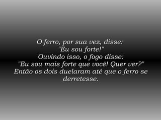 O ferro, por sua vez, disse:  "Eu sou forte!" Ouvindo isso, o fogo disse: "Eu sou mais forte que você! Quer ver?" Então os dois duelaram até que o ferro se derretesse. 