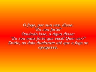 O fogo, por sua vez, disse: "Eu sou forte!" Ouvindo isso, a água disse: "Eu sou mais forte que você! Quer ver?" Então, os dois duelaram até que o fogo se apagasse. 