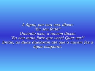 A água, por sua vez, disse: "Eu sou forte!" Ouvindo isso, a nuvem disse: "Eu sou mais forte que você! Quer ver?" Então, as duas duelaram até que a nuvem fez a água evaporar. 