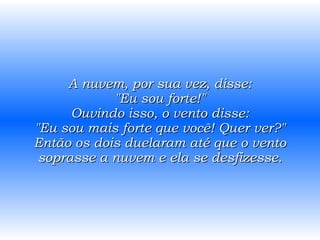 A nuvem, por sua vez, disse: "Eu sou forte!" Ouvindo isso, o vento disse: "Eu sou mais forte que você! Quer ver?" Então os dois duelaram até que o vento soprasse a nuvem e ela se desfizesse. 