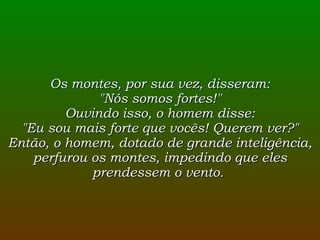 Os montes, por sua vez, disseram: "Nós somos fortes!" Ouvindo isso, o homem disse: "Eu sou mais forte que vocês! Querem ver?" Então, o homem, dotado de grande inteligência, perfurou os montes, impedindo que eles prendessem o vento.  