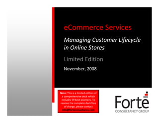 eCommerce Services
   Managing Customer Lifecycle
   in Online Stores
   Limited Edition
   November, 2008



Note: This is a limited edition of
  a comprehensive deck which
 includes 59 best practices. To
receive the complete deck free
    of charge, please contact
  info@forteconsultancy.com
 