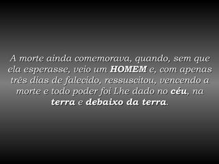 A morte ainda comemorava, quando, sem que ela esperasse, veio um  HOMEM  e, com apenas três dias de falecido, ressuscitou, vencendo a morte e todo poder foi Lhe dado no  céu , na  terra  e  debaixo da terra . 
