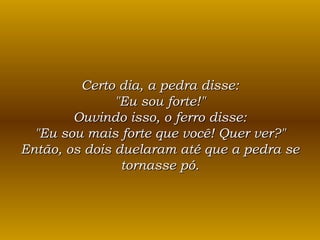 Certo dia, a pedra disse: "Eu sou forte!" Ouvindo isso, o ferro disse: "Eu sou mais forte que você! Quer ver?" Então, os dois duelaram até que a pedra se tornasse pó. 