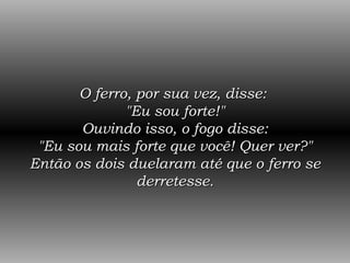 O ferro, por sua vez, disse:  "Eu sou forte!" Ouvindo isso, o fogo disse: "Eu sou mais forte que você! Quer ver?" Então os dois duelaram até que o ferro se derretesse. 