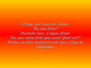 O fogo, por sua vez, disse: "Eu sou forte!" Ouvindo isso, a água disse: "Eu sou mais forte que você! Quer ver?" Então, os dois duelaram até que o fogo se apagasse. 