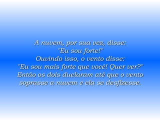 A nuvem, por sua vez, disse: "Eu sou forte!" Ouvindo isso, o vento disse: "Eu sou mais forte que você! Quer ver?" Então os dois duelaram até que o vento soprasse a nuvem e ela se desfizesse. 