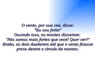 O vento, por sua vez, disse: “ Eu sou forte!" Ouvindo isso, os montes disseram:  "Nós somos mais fortes que você! Quer ver?" Então, os dois duelaram até que o vento ficasse preso dentre o círculo de montes. 
