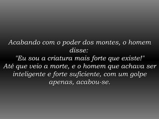 Acabando com o poder dos montes, o homem disse:  "Eu sou a criatura mais forte que existe!" Até que veio a morte, e o homem que achava ser inteligente e forte suficiente, com um golpe apenas, acabou-se. 