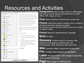 Resources and Activities
             Assignment        Used to assign online or offline tasks;
              learners can submit tasks in any file format (e.g. MS
              Office, PDF, image, a/v etc.)

              Chat Allows real-time communication by learners.
              Choice Instructors create a question and a number of
              choices for learners; results are posted
              for learners to view. Use this module to do quick surveys
              on subject matter

              Forum Allows for asynchronous message
              Quiz for tests
              Glossary of terms used in a course. Has
              display format options including entry list,
              encyclopedia, FAQ, dictionary style and more
              Wiki Learners reflect, record and revise ideas
              File or folders that students can download
              Label Add descriptions with images in any area
              of the course homepage
              Page Add a page for additional info
 