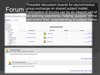 Threaded discussion boards for asynchronous
Forum   group exchange on shared subject matter.
        Participation in forums can be an integral part of
        the learning experience, helping students define
        and evolve their understanding of subject matter.
 