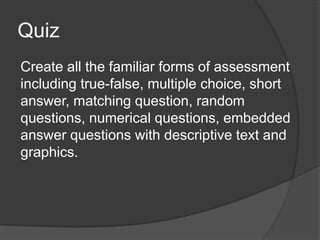 Quiz
Create all the familiar forms of assessment
including true-false, multiple choice, short
answer, matching question, random
questions, numerical questions, embedded
answer questions with descriptive text and
graphics.
 