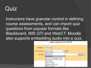 Quiz
Instructors have granular control in defining
course assessments, and can import quiz
questions from popular formats like
Blackboard, IMS QTI and WebCT. Moodle
also supports embedding audio into a quiz.
 