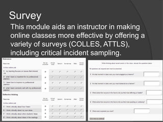 Survey
This module aids an instructor in making
online classes more effective by offering a
variety of surveys (COLLES, ATTLS),
including critical incident sampling.
 