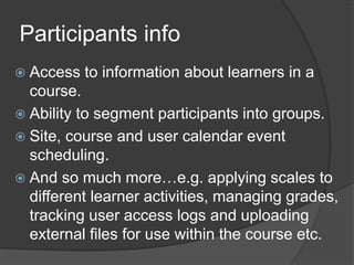Participants info
 Access   to information about learners in a
  course.
 Ability to segment participants into groups.
 Site, course and user calendar event
  scheduling.
 And so much more…e.g. applying scales to
  different learner activities, managing grades,
  tracking user access logs and uploading
  external files for use within the course etc.
 