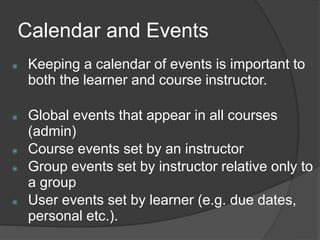 Calendar and Events
   Keeping a calendar of events is important to
    both the learner and course instructor.

   Global events that appear in all courses
    (admin)
   Course events set by an instructor
   Group events set by instructor relative only to
    a group
   User events set by learner (e.g. due dates,
    personal etc.).
 