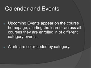 Calendar and Events

   Upcoming Events appear on the course
    homepage, alerting the learner across all
    courses they are enrolled in of different
    category events.

   Alerts are color-coded by category.
 