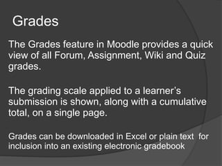 Grades
The Grades feature in Moodle provides a quick
view of all Forum, Assignment, Wiki and Quiz
grades.

The grading scale applied to a learner’s
submission is shown, along with a cumulative
total, on a single page.

Grades can be downloaded in Excel or plain text for
inclusion into an existing electronic gradebook
 