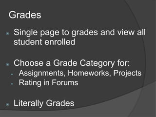 Grades
       Single page to grades and view all
        student enrolled

       Choose a Grade Category for:
        Assignments, Homeworks, Projects
        Rating in Forums

       Literally Grades
 
