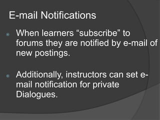 E-mail Notifications
   When learners “subscribe” to
    forums they are notified by e-mail of
    new postings.

   Additionally, instructors can set e-
    mail notification for private
    Dialogues.
 