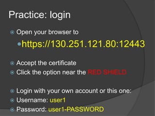 Practice: login
   Open your browser to

    https://130.251.121.80:12443

 Accept the certificate
 Click the option near the RED SHIELD


 Login with your own account or this one:
 Username: user1
 Password: user1-PASSWORD
 