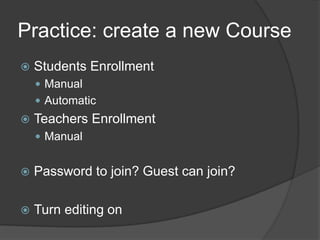 Practice: create a new Course
   Students Enrollment
     Manual
     Automatic
   Teachers Enrollment
     Manual


   Password to join? Guest can join?

   Turn editing on
 
