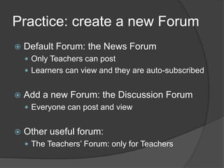 Practice: create a new Forum
   Default Forum: the News Forum
     Only Teachers can post
     Learners can view and they are auto-subscribed


   Add a new Forum: the Discussion Forum
     Everyone can post and view


   Other useful forum:
     The Teachers’ Forum: only for Teachers
 