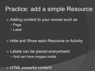 Practice: add a simple Resource
   Adding content to your course such as
     Page
     Label


   Hide and Show each Resource or Activity

   Labels can be placed everywhere!
     And can have images inside


   HTML powerful content!
 