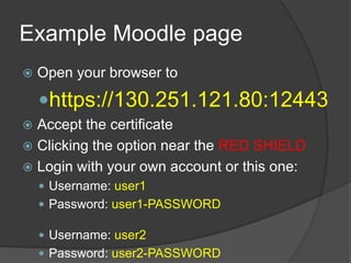 Example Moodle page
   Open your browser to

    https://130.251.121.80:12443
 Accept the certificate
 Clicking the option near the RED SHIELD
 Login with your own account or this one:
     Username: user1
     Password: user1-PASSWORD

     Username: user2
     Password: user2-PASSWORD
 