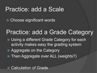 Practice: add a Scale
   Choose significant words


Practice: add a Grade Category
 Using a different Grade Category for each
  activity makes easy the grading system
 Aggregate on the Category
 Then Aggregate over ALL (weights?)


   Calculation of Grade
 