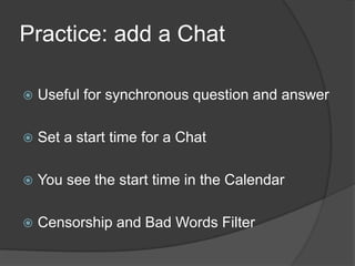 Practice: add a Chat

   Useful for synchronous question and answer

   Set a start time for a Chat

   You see the start time in the Calendar

   Censorship and Bad Words Filter
 