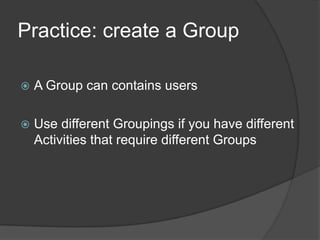 Practice: create a Group

   A Group can contains users

   Use different Groupings if you have different
    Activities that require different Groups
 