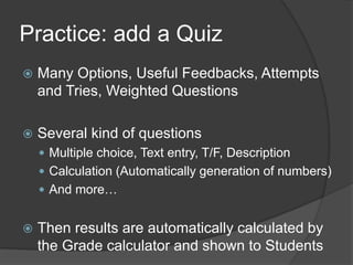 Practice: add a Quiz
   Many Options, Useful Feedbacks, Attempts
    and Tries, Weighted Questions

   Several kind of questions
     Multiple choice, Text entry, T/F, Description
     Calculation (Automatically generation of numbers)
     And more…


   Then results are automatically calculated by
    the Grade calculator and shown to Students
 